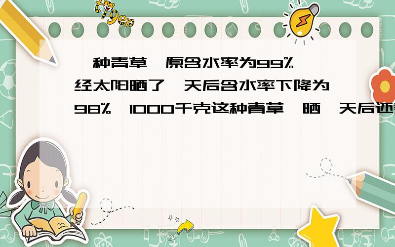 一种青草,原含水率为99%,经太阳晒了一天后含水率下降为98%,1000千克这种青草,晒一天后还剩多少千克?要有算式过程,也要写出是怎样思考的.