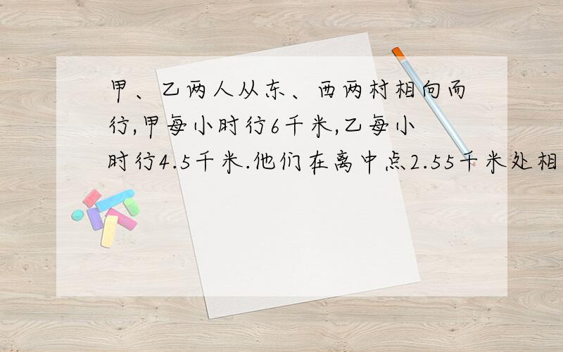 甲、乙两人从东、西两村相向而行,甲每小时行6千米,乙每小时行4.5千米.他们在离中点2.55千米处相遇,东、西两村相距多少千米?