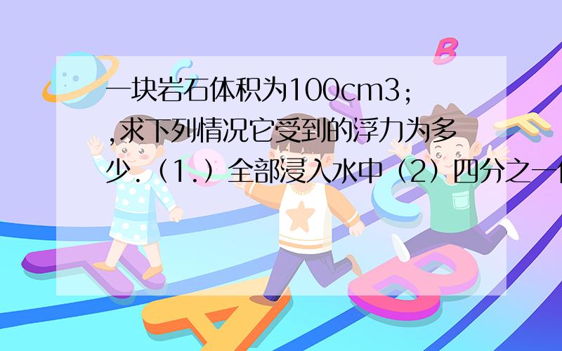 一块岩石体积为100cm3;,求下列情况它受到的浮力为多少.（1.）全部浸入水中（2）四分之一体积浸入水中（3）一半的体积浸在密度为1.2g/cm3的液体中.