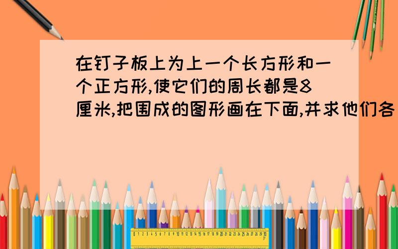 在钉子板上为上一个长方形和一个正方形,使它们的周长都是8厘米,把围成的图形画在下面,并求他们各自的面