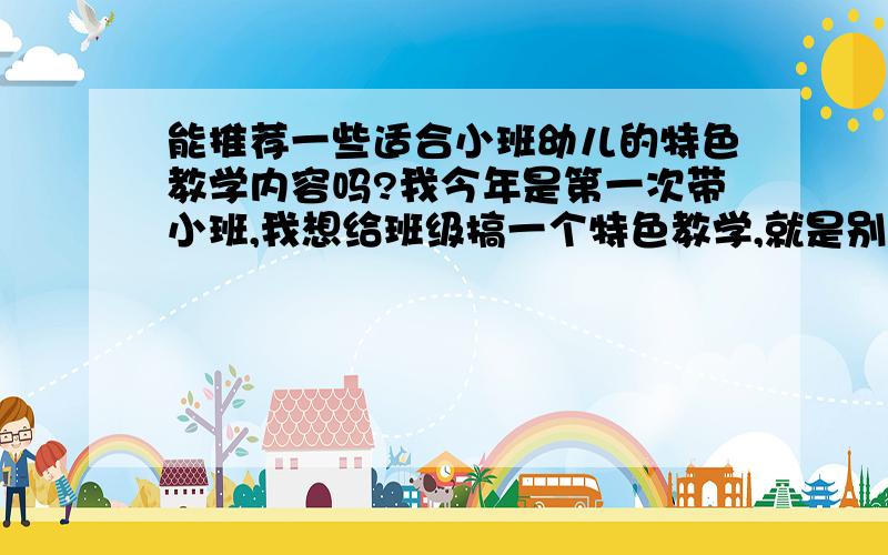 能推荐一些适合小班幼儿的特色教学内容吗?我今年是第一次带小班,我想给班级搞一个特色教学,就是别的班级没有的,朋友们能帮我推荐一些吗或者给我一些建议.期待你们的帮助!我想根据孩