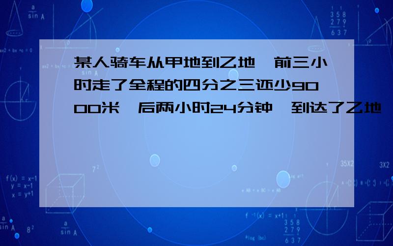 某人骑车从甲地到乙地,前三小时走了全程的四分之三还少9000米,后两小时24分钟,到达了乙地,走的路程是全程的三分之一还多4000米,问他后来每小时比原来每小时少走多少米?呵呵,真是很丢脸