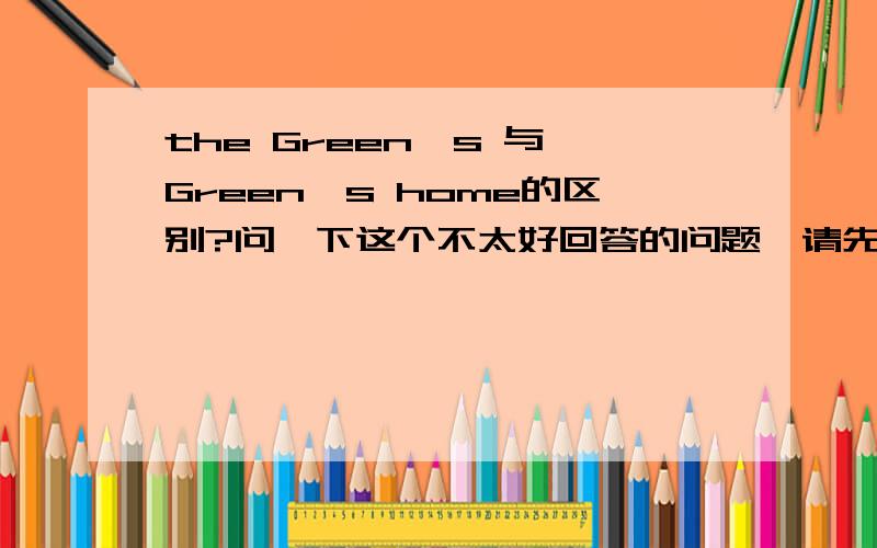 the Green's 与 Green's home的区别?问一下这个不太好回答的问题,请先不要说这两个一样没区别,因为这道题的答案只有一个.大家都知道,英语中在表示店铺或某人家时,名词所有格后面一般省略掉它