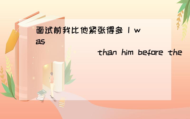 面试前我比他紧张得多 I was _____ ______ _____ than him before the _____ 填什么啊.