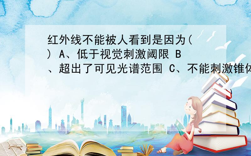 红外线不能被人看到是因为( ) A、低于视觉刺激阈限 B、超出了可见光谱范围 C、不能刺激锥体细胞 D、不能刺激棒体细胞