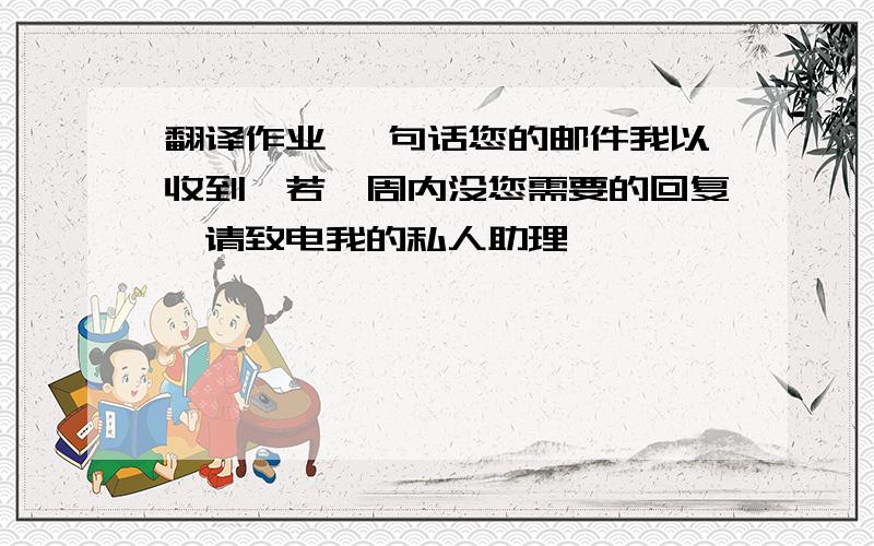 翻译作业 一句话您的邮件我以收到,若一周内没您需要的回复,请致电我的私人助理