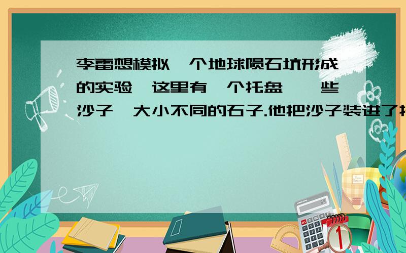 李雷想模拟一个地球陨石坑形成的实验,这里有一个托盘、一些沙子、大小不同的石子.他把沙子装进了托盘里,足足有三厘米高,接下来他不知道该怎么办了,请你帮帮他,完成实验.假设：实验设