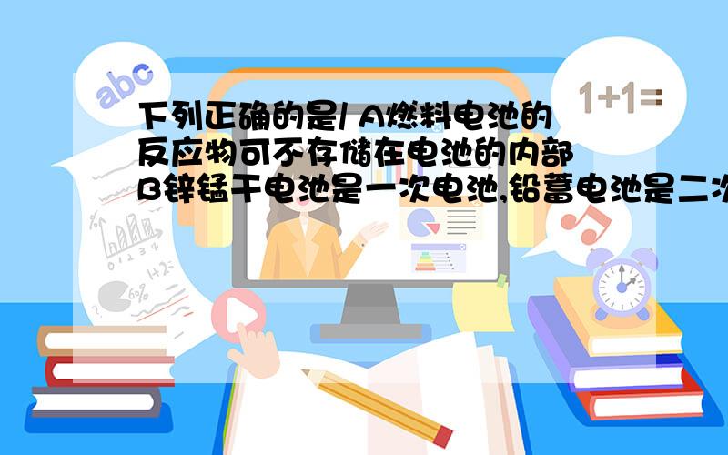 下列正确的是/ A燃料电池的反应物可不存储在电池的内部 B锌锰干电池是一次电池,铅蓄电池是二次电池 C是新一带锂电电池D燃料电池作为汽车驱动能源以研发成功