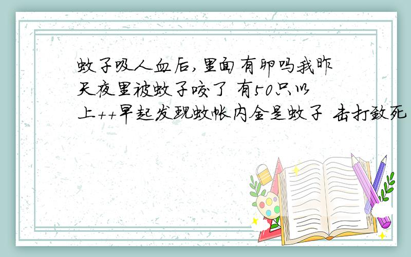 蚊子吸人血后,里面有卵吗我昨天夜里被蚊子咬了 有50只以上++早起发现蚊帐内全是蚊子 击打致死 然后粘在双手全是血 我用洗,问那些血洗到水中它是否还能繁殖,那些血里面有卵形成了吗?