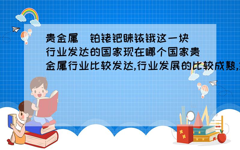 贵金属（铂铑钯钌铱锇这一块）行业发达的国家现在哪个国家贵金属行业比较发达,行业发展的比较成熟,经验比较丰富,可以借鉴的机会比较多.关于贵金属的产业链条比较多.希望有经验的前