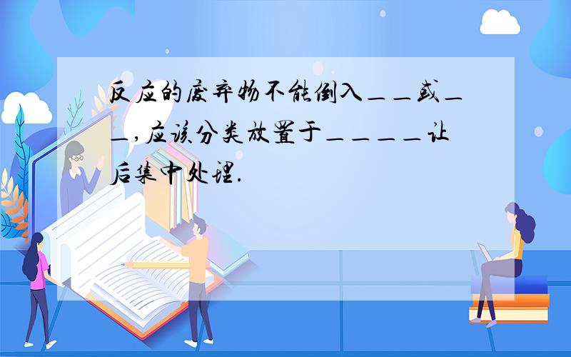 反应的废弃物不能倒入＿＿或＿＿,应该分类放置于＿＿＿＿让后集中处理.