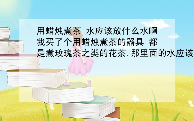 用蜡烛煮茶 水应该放什么水啊我买了个用蜡烛煮茶的器具 都是煮玫瑰茶之类的花茶.那里面的水应该放什么水呢?是矿泉水还是纯净水还是自来水