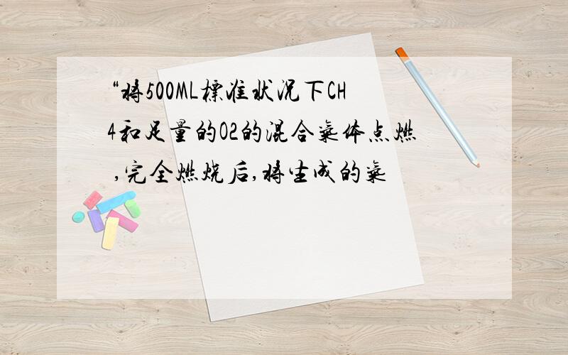 “将500ML标准状况下CH4和足量的O2的混合气体点燃 ,完全燃烧后,将生成的气