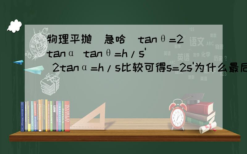 物理平抛(急哈)tanθ=2tanα tanθ=h/s' 2tanα=h/s比较可得s=2s'为什么最后得出那个哈,怎么比哈tanθ=2tanα,那h/s'不是直接 =h/s了吗tan害我想了好久,