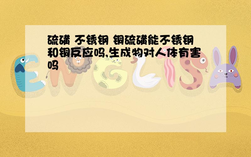 硫磺 不锈钢 铜硫磺能不锈钢和铜反应吗,生成物对人体有害吗