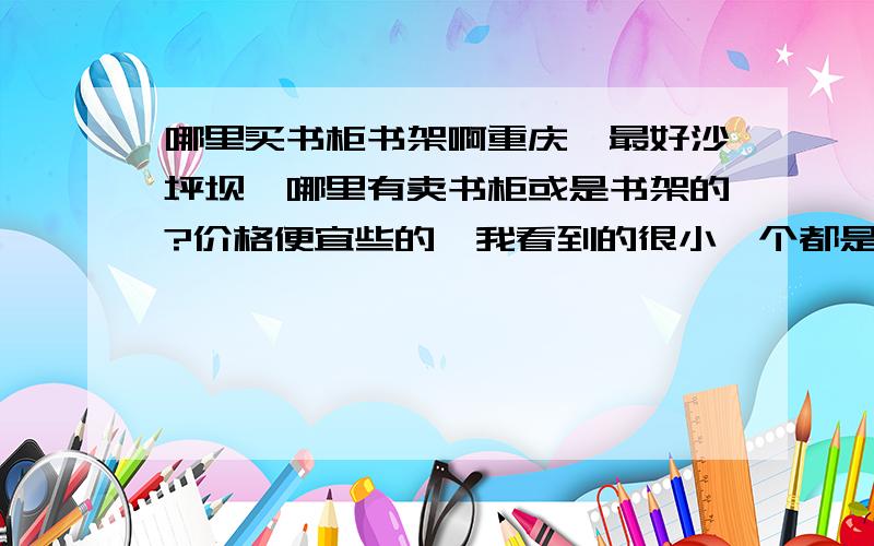 哪里买书柜书架啊重庆,最好沙坪坝,哪里有卖书柜或是书架的?价格便宜些的,我看到的很小一个都是上百元的.哪里买便宜的?二手的也可以咯