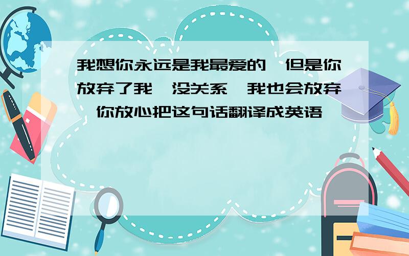 我想你永远是我最爱的,但是你放弃了我,没关系,我也会放弃,你放心把这句话翻译成英语