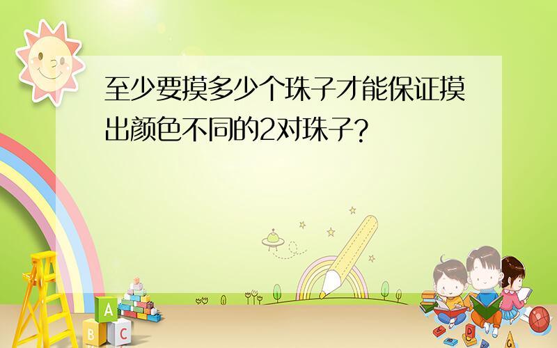 至少要摸多少个珠子才能保证摸出颜色不同的2对珠子?