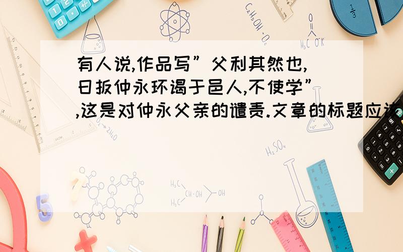 有人说,作品写”父利其然也,日扳仲永环谒于邑人,不使学”,这是对仲永父亲的谴责.文章的标题应该是“伤仲永父”才恰当.你是怎样看待这个问题的?