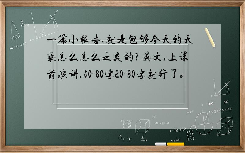 一篇小报告,就是包够今天的天气怎么怎么之类的?英文,上课前演讲.50-80字20-30字就行了。