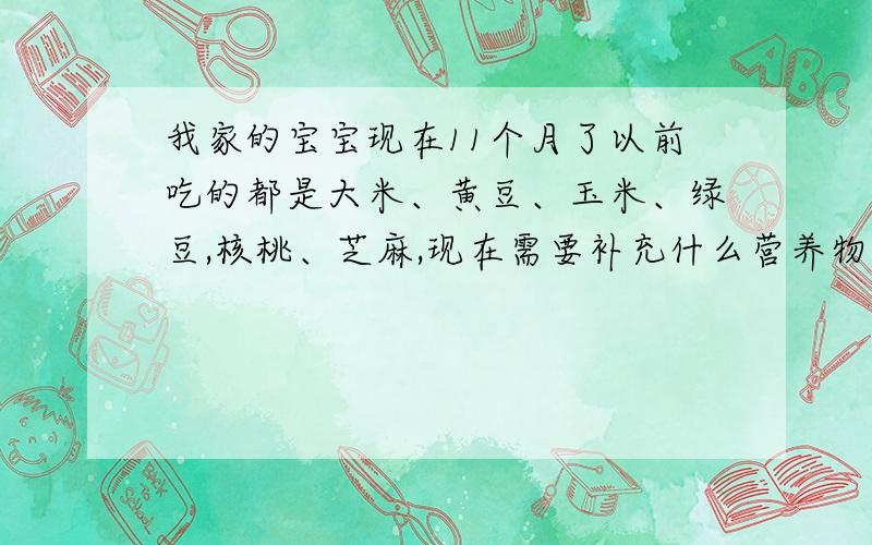 我家的宝宝现在11个月了以前吃的都是大米、黄豆、玉米、绿豆,核桃、芝麻,现在需要补充什么营养物质