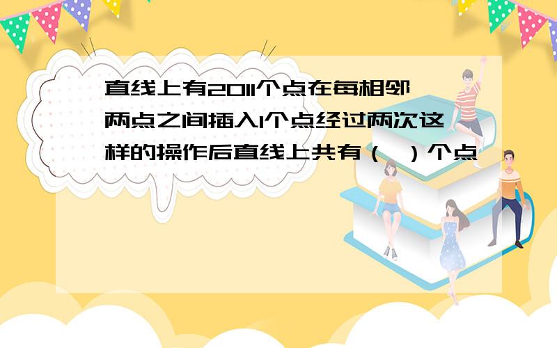 直线上有2011个点在每相邻两点之间插入1个点经过两次这样的操作后直线上共有（ ）个点