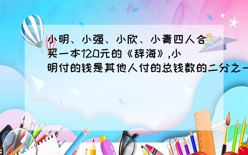 小明、小强、小欣、小青四人合买一本120元的《辞海》,小明付的钱是其他人付的总钱数的二分之一,小强付的