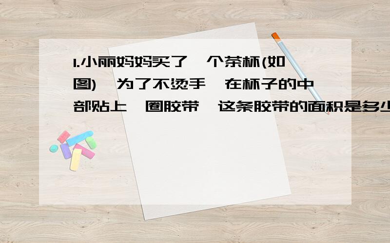 1.小丽妈妈买了一个茶杯(如图),为了不烫手,在杯子的中部贴上一圈胶带,这条胶带的面积是多少平方厘米?(接头处忽略不计）这个茶杯的容积是多少?2.星期天,小丽请6为朋友来家做客,他选用一