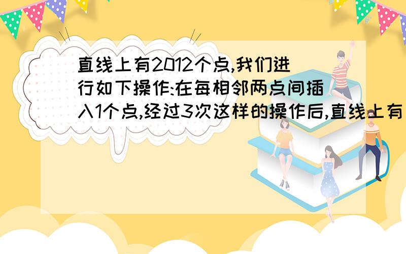 直线上有2012个点,我们进行如下操作:在每相邻两点间插入1个点,经过3次这样的操作后,直线上有多少个点?列出算式.