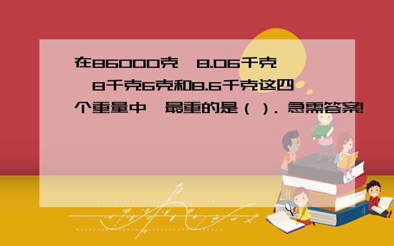 在86000克,8.06千克,8千克6克和8.6千克这四个重量中,最重的是（）. 急需答案!