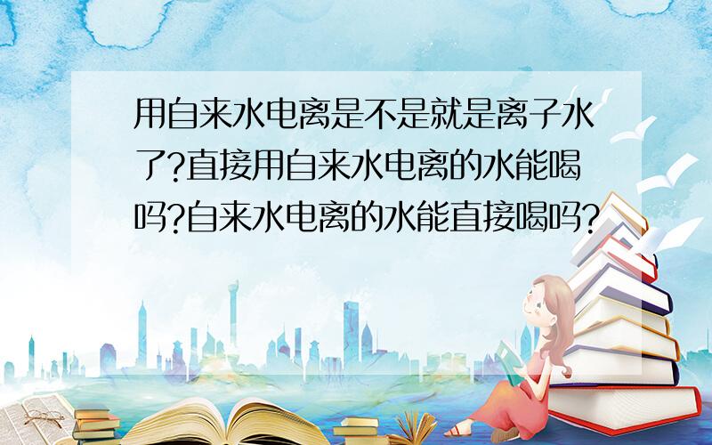 用自来水电离是不是就是离子水了?直接用自来水电离的水能喝吗?自来水电离的水能直接喝吗?