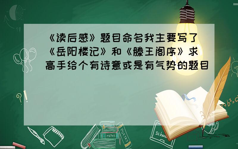 《读后感》题目命名我主要写了《岳阳楼记》和《滕王阁序》求高手给个有诗意或是有气势的题目