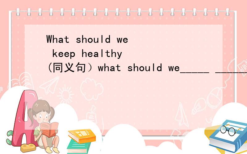 What should we keep healthy (同义句）what should we_____ ______ ______ ______?