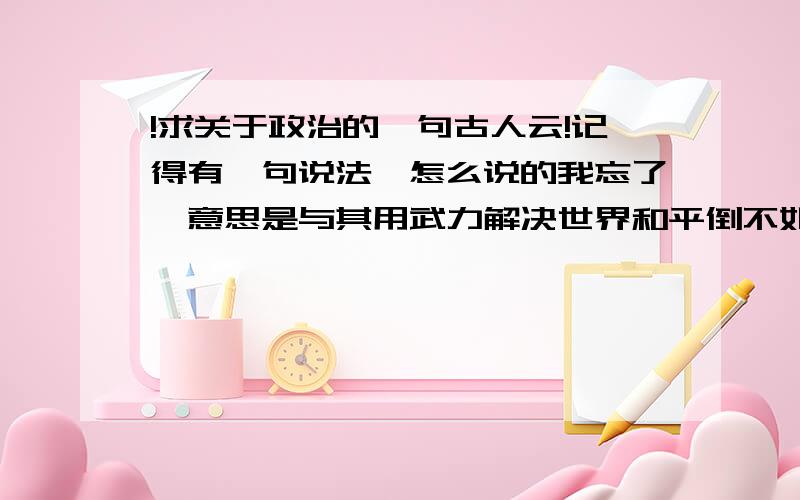 !求关于政治的一句古人云!记得有一句说法,怎么说的我忘了,意思是与其用武力解决世界和平倒不如用政治说服民心.大概就是这个意思有知道这句话是怎么说的,最好把出处也告诉我