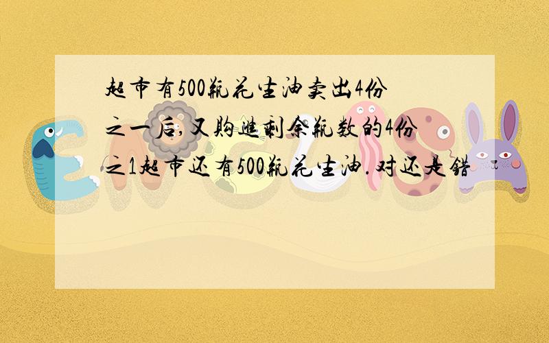 超市有500瓶花生油卖出4份之一后,又购进剩余瓶数的4份之1超市还有500瓶花生油.对还是错