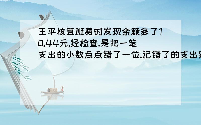 王平核算班费时发现余额多了10.44元,经检查,是把一笔支出的小数点点错了一位.记错了的支出实际是多少元