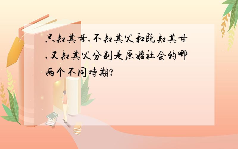 只知其母,不知其父和既知其母,又知其父分别是原始社会的哪两个不同时期?