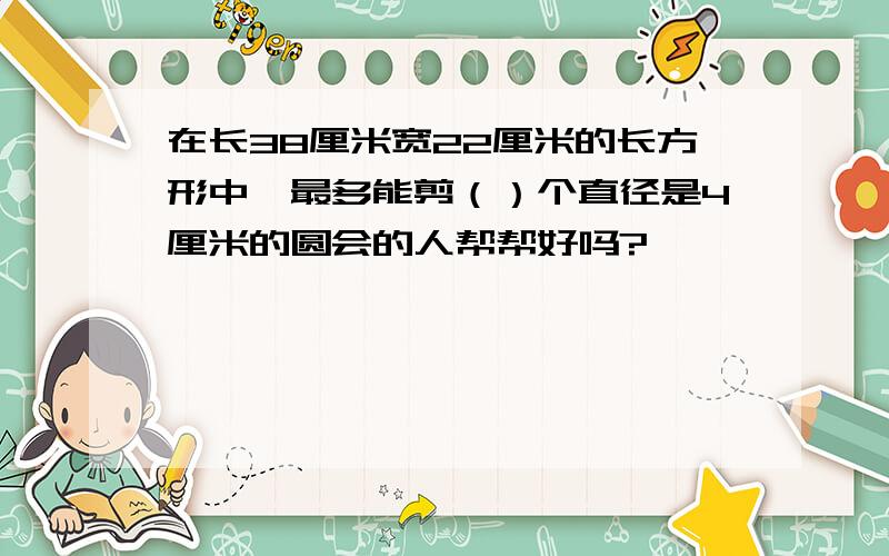 在长38厘米宽22厘米的长方形中,最多能剪（）个直径是4厘米的圆会的人帮帮好吗?