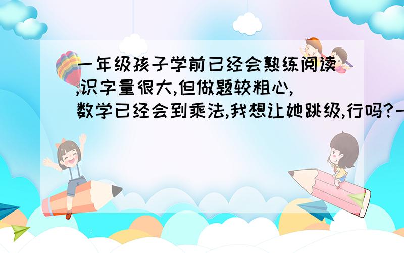 一年级孩子学前已经会熟练阅读,识字量很大,但做题较粗心,数学已经会到乘法,我想让她跳级,行吗?一直没教她写字，也就会一年级以来学的几十个生字，但识字量应该到四五年级水平，阅读