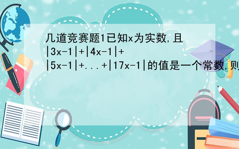 几道竞赛题1已知x为实数,且|3x-1|+|4x-1|+|5x-1|+...+|17x-1|的值是一个常数,则这个常数为?2已知实数x.y,满足x²-3x+4y=7,则3x+4y的最大值为?3如果a,b是整数,且x²+x-1是ax³+bx+1的因式,则b的值为?4若