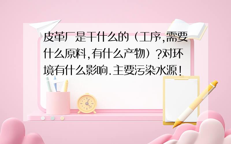 皮革厂是干什么的（工序,需要什么原料,有什么产物）?对环境有什么影响.主要污染水源!