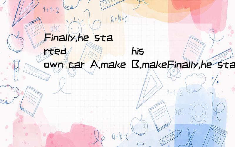 Finally,he started______his own car A.make B.makeFinally,he started______his own carA.make B.makes C.making D.made请问选哪个?原因是什么?