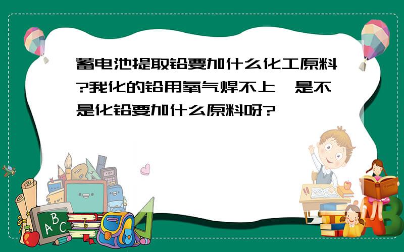 蓄电池提取铅要加什么化工原料?我化的铅用氧气焊不上,是不是化铅要加什么原料呀?