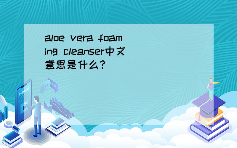 aloe vera foaming cleanser中文意思是什么?