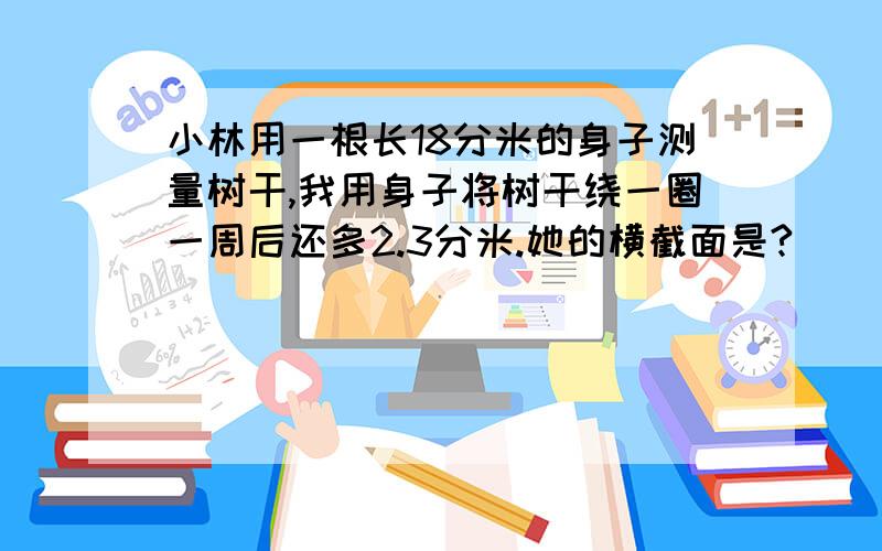 小林用一根长18分米的身子测量树干,我用身子将树干绕一圈一周后还多2.3分米.她的横截面是?