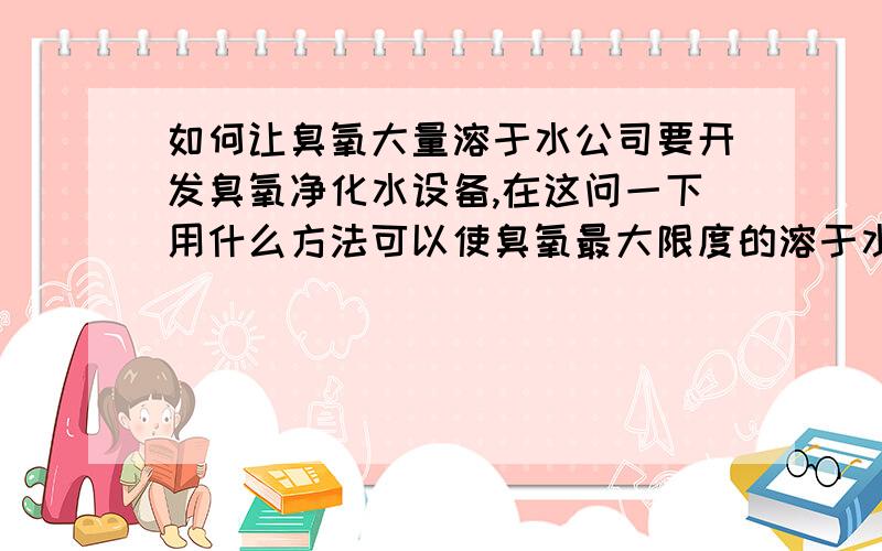 如何让臭氧大量溶于水公司要开发臭氧净化水设备,在这问一下用什么方法可以使臭氧最大限度的溶于水.