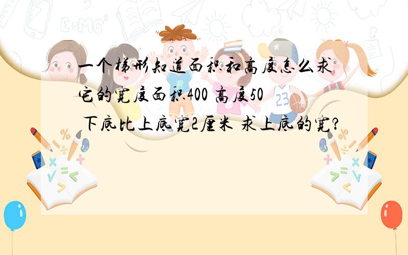 一个梯形知道面积和高度怎么求它的宽度面积400 高度50 下底比上底宽2厘米 求上底的宽?