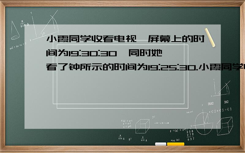 小霞同学收看电视,屏幕上的时间为19:30:30,同时她看了钟所示的时间为19:25:30.小霞同学收看电视,屏幕上的时间为19:30:30,同时她看了钟所示的时间为19:25:30,知道钟慢了5分钟,并校正了钟的时间继