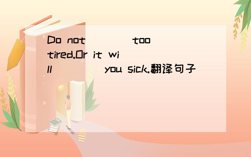 Do not____too tired.Or it will ____you sick.翻译句子
