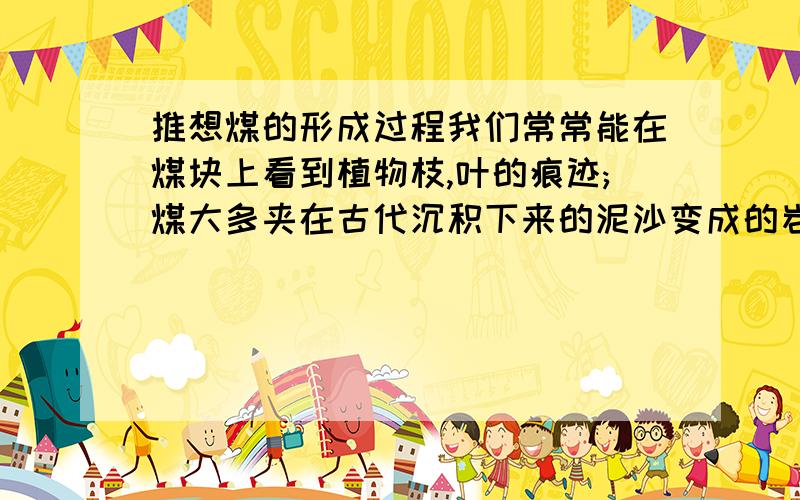 推想煤的形成过程我们常常能在煤块上看到植物枝,叶的痕迹;煤大多夹在古代沉积下来的泥沙变成的岩层中;#煤在岩石中是分层的;科学家研究证明,3亿年前,地球上气候温暖,雨量充足,植物生长